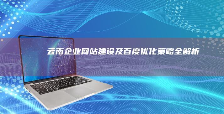 云南企业网站建设及百度优化策略全解析